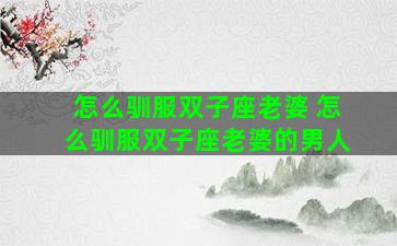 怎么驯服双子座老婆 怎么驯服双子座老婆的男人